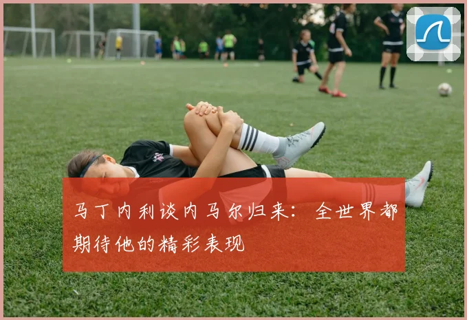 马丁内利谈内马尔归来：全世界都期待他的精彩表现