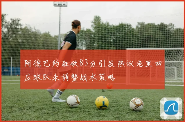 阿德巴约狂砍83分引发热议老里回应球队未调整战术策略