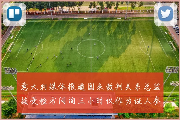 意大利媒体报道国米裁判关系总监接受检方问询三小时仅作为证人参与调查