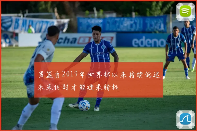 男篮自2019年世界杯以来持续低迷未来何时才能迎来转机