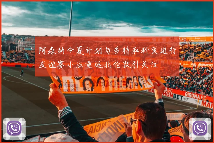 阿森纳今夏计划与多特和科莫进行友谊赛小法重返北伦敦引关注