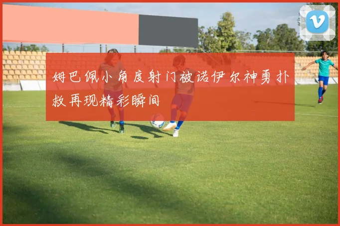 姆巴佩小角度射门被诺伊尔神勇扑救再现精彩瞬间