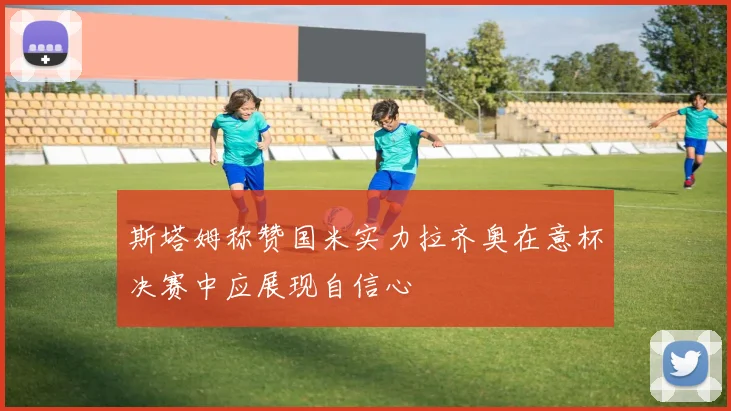 斯塔姆称赞国米实力拉齐奥在意杯决赛中应展现自信心