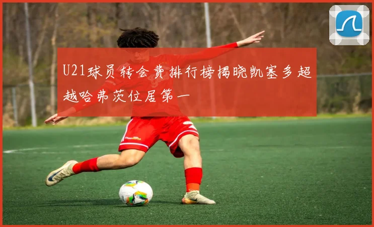 U21球员转会费排行榜揭晓凯塞多超越哈弗茨位居第一