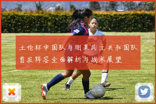 土伦杯中国队与刚果民主共和国队首发阵容全面解析与战术展望