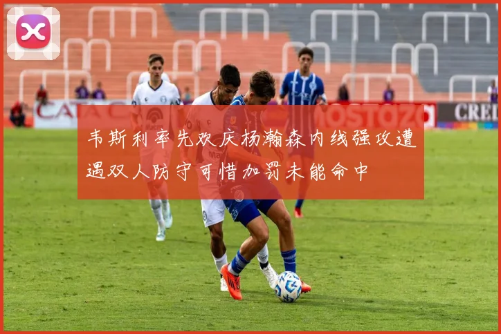 韦斯利率先欢庆杨瀚森内线强攻遭遇双人防守可惜加罚未能命中