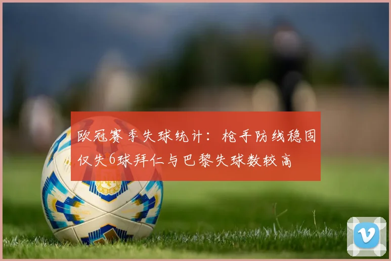 欧冠赛季失球统计：枪手防线稳固仅失6球拜仁与巴黎失球数较高