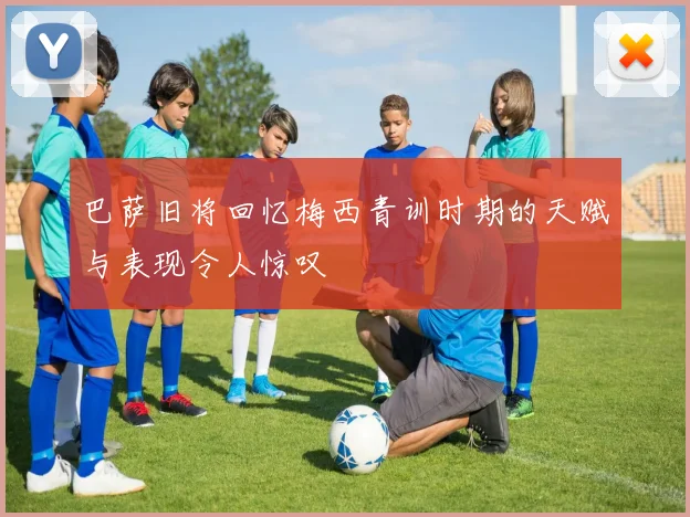 巴萨旧将回忆梅西青训时期的天赋与表现令人惊叹