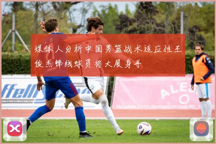 媒体人分析中国男篮战术适应性王俊杰锋线球员将大展身手