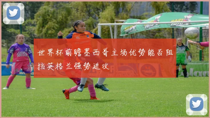世界杯前瞻墨西哥主场优势能否阻挡英格兰强势进攻