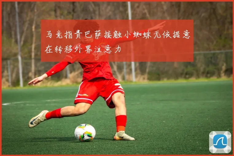 马竞指责巴萨接触小蜘蛛无依据意在转移外界注意力