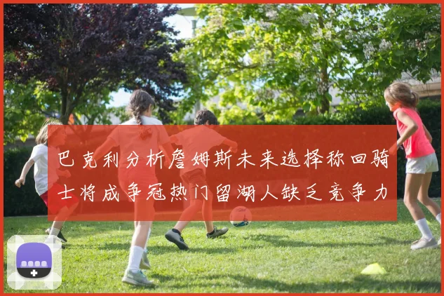 巴克利分析詹姆斯未来选择称回骑士将成争冠热门留湖人缺乏竞争力