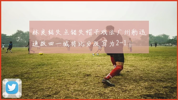林良铭失点错失帽子戏法广州豹迅速扳回一城将比分改写为2-1