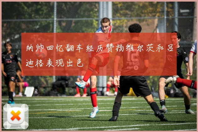 纳帅回忆翻车经历赞扬维尔茨和吕迪格表现出色