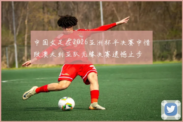 中国女足在2026亚洲杯半决赛中惜败澳大利亚队无缘决赛遗憾止步
