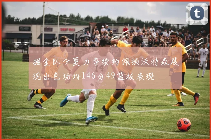 掘金队今夏力争续约佩顿沃特森展现出色场均146分49篮板表现