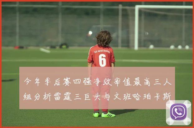 今年季后赛四强净效率值最高三人组分析雷霆三巨头与文班哈珀卡斯尔的表现对比