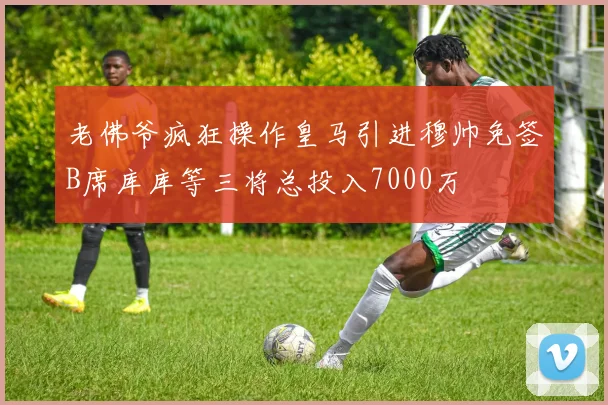 老佛爷疯狂操作皇马引进穆帅免签B席库库等三将总投入7000万