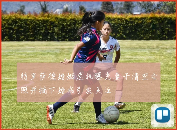 特罗萨德婚姻危机曝光妻子清空合照并摘下婚戒引发关注