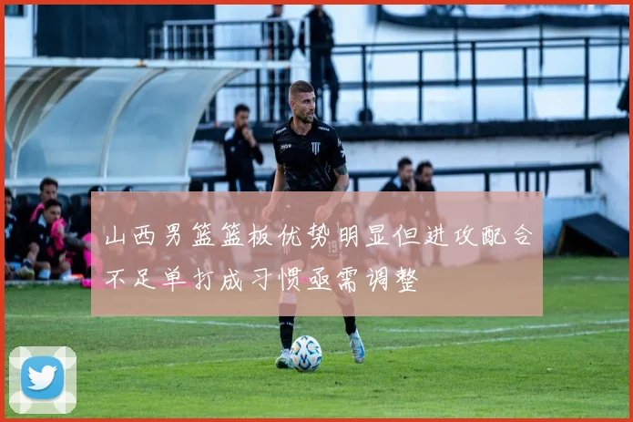 山西男篮篮板优势明显但进攻配合不足单打成习惯亟需调整