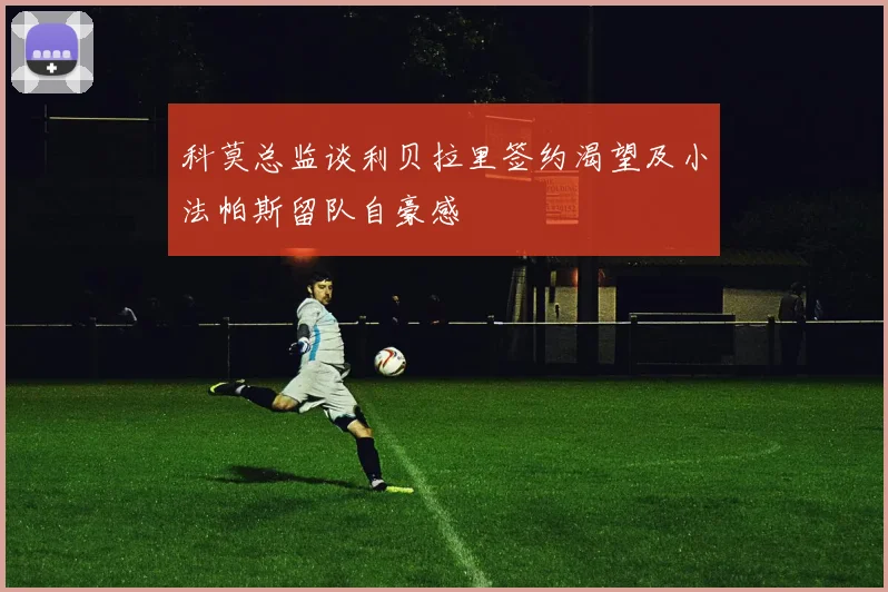 科莫总监谈利贝拉里签约渴望及小法帕斯留队自豪感