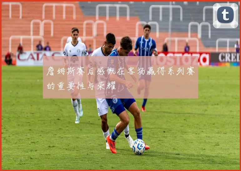 詹姆斯赛后感慨在客场赢得系列赛的重要性与荣耀