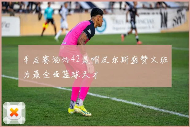 季后赛场均42盖帽皮尔斯盛赞文班为最全面篮球天才