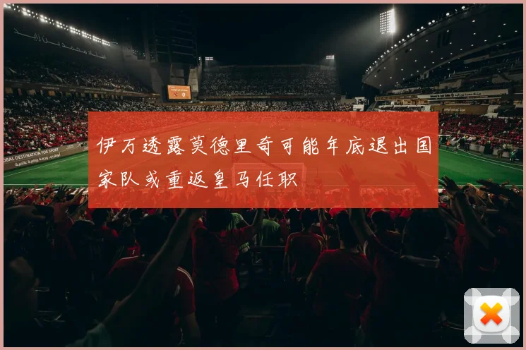 伊万透露莫德里奇可能年底退出国家队或重返皇马任职