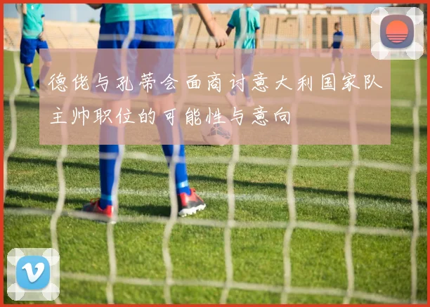 德佬与孔蒂会面商讨意大利国家队主帅职位的可能性与意向