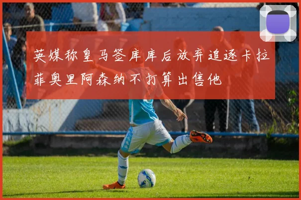 英媒称皇马签库库后放弃追逐卡拉菲奥里阿森纳不打算出售他